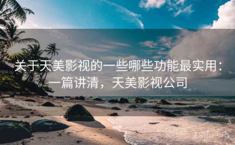 关于天美影视的一些哪些功能最实用：一篇讲清，天美影视公司