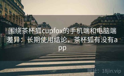 围绕茶杯狐cupfox的手机端和电脑端差异：长期使用结论，茶杯狐有没有app