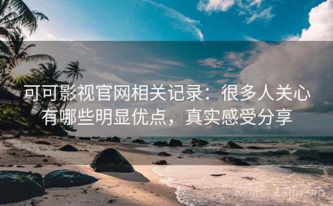 可可影视官网相关记录：很多人关心有哪些明显优点，真实感受分享