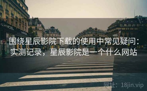 围绕星辰影院下载的使用中常见疑问：实测记录，星辰影院是一个什么网站