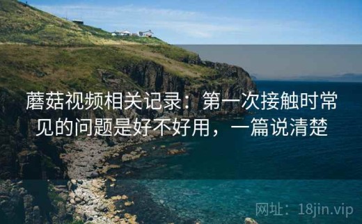 蘑菇视频相关记录：第一次接触时常见的问题是好不好用，一篇说清楚