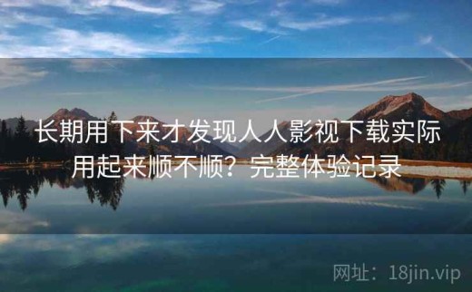 长期用下来才发现人人影视下载实际用起来顺不顺？完整体验记录