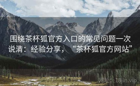 围绕茶杯狐官方入口的常见问题一次说清：经验分享，“茶杯狐官方网站”