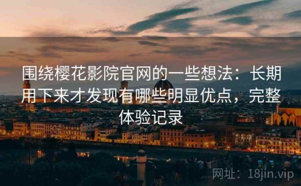 围绕樱花影院官网的一些想法：长期用下来才发现有哪些明显优点，完整体验记录