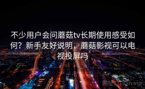 不少用户会问蘑菇tv长期使用感受如何？新手友好说明，蘑菇影视可以电视投屏吗