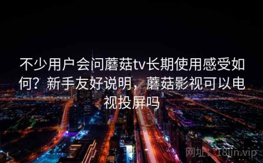 不少用户会问蘑菇tv长期使用感受如何？新手友好说明，蘑菇影视可以电视投屏吗