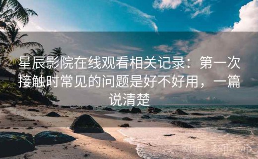 星辰影院在线观看相关记录：第一次接触时常见的问题是好不好用，一篇说清楚