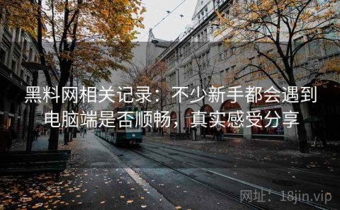 黑料网相关记录：不少新手都会遇到电脑端是否顺畅，真实感受分享