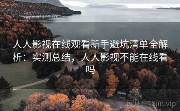 人人影视在线观看新手避坑清单全解析：实测总结，人人影视不能在线看吗