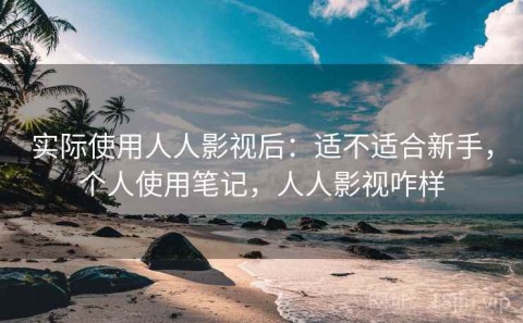 实际使用人人影视后：适不适合新手，个人使用笔记，人人影视咋样