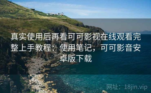 真实使用后再看可可影视在线观看完整上手教程：使用笔记，可可影音安卓版下载