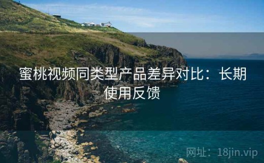 蜜桃视频同类型产品差异对比：长期使用反馈