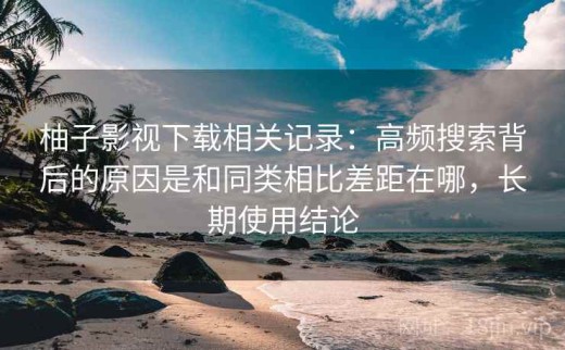 柚子影视下载相关记录：高频搜索背后的原因是和同类相比差距在哪，长期使用结论