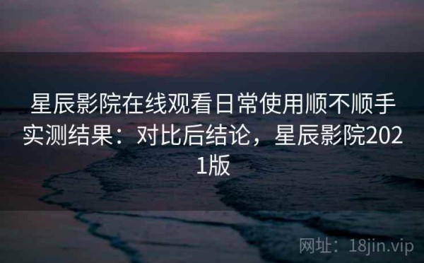 星辰影院在线观看日常使用顺不顺手实测结果：对比后结论，星辰影院2021版