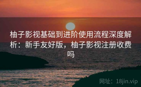 柚子影视基础到进阶使用流程深度解析：新手友好版，柚子影视注册收费吗