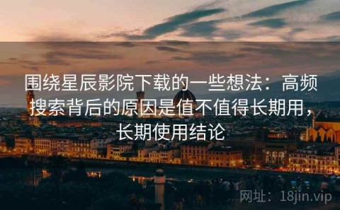 围绕星辰影院下载的一些想法：高频搜索背后的原因是值不值得长期用，长期使用结论