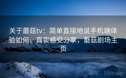 关于蘑菇tv：简单直接地说手机端体验如何，真实感受分享，蘑菇剧场主页
