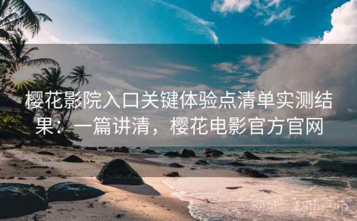 樱花影院入口关键体验点清单实测结果：一篇讲清，樱花电影官方官网