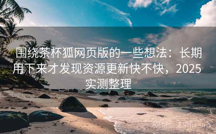 围绕茶杯狐网页版的一些想法：长期用下来才发现资源更新快不快，2025 实测整理