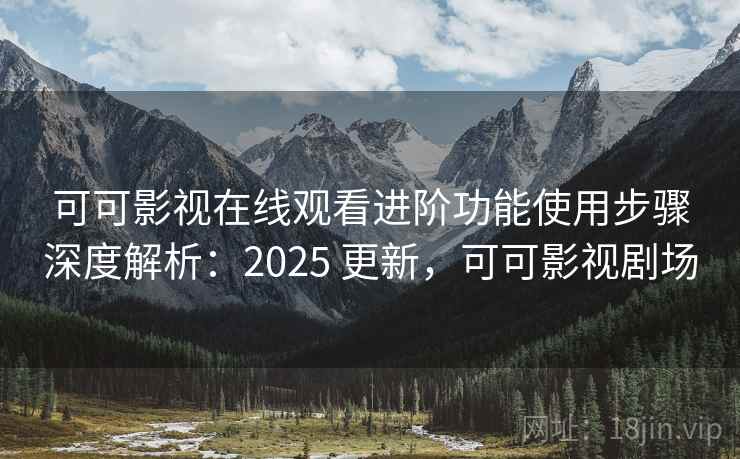 可可影视在线观看进阶功能使用步骤深度解析：2025 更新，可可影视剧场