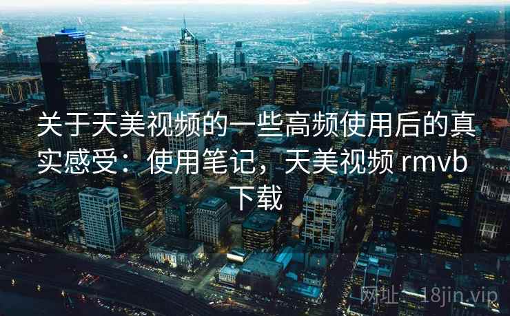 关于天美视频的一些高频使用后的真实感受：使用笔记，天美视频 rmvb 下载