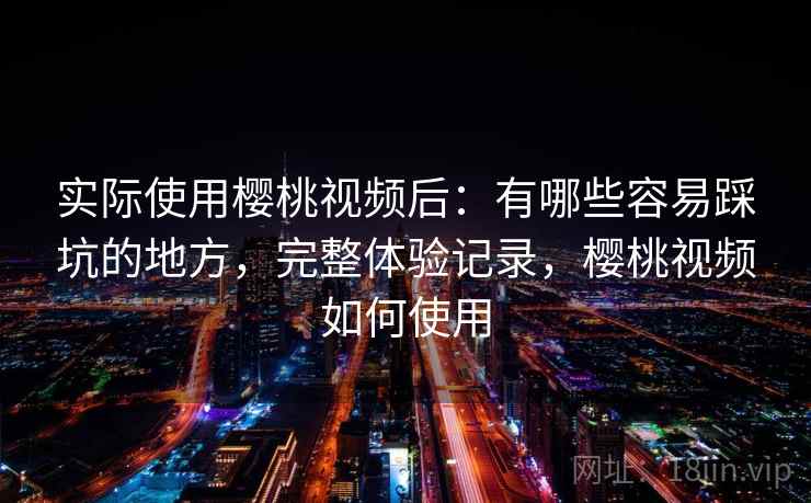 实际使用樱桃视频后:有哪些容易踩坑的地方,完整体验记录,樱桃视频如何使用 实际使用樱桃视频后:有哪些容易踩坑的地方,完整体验记录,樱桃视频如何使用