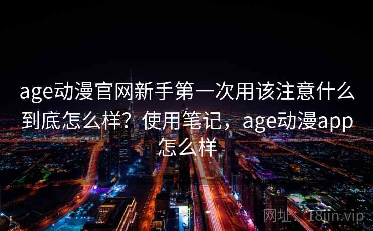 age动漫官网新手第一次用该注意什么到底怎么样？使用笔记，age动漫app怎么样