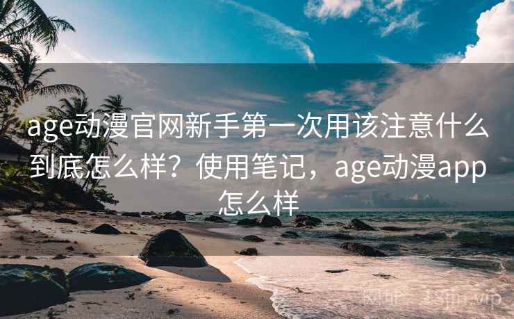 age动漫官网新手第一次用该注意什么到底怎么样？使用笔记，age动漫app怎么样