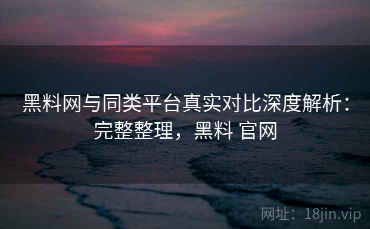 黑料网与同类平台真实对比深度解析:完整整理,黑料 官网 黑料网与同类平台真实对比深度解析:完整整理,黑料 官网