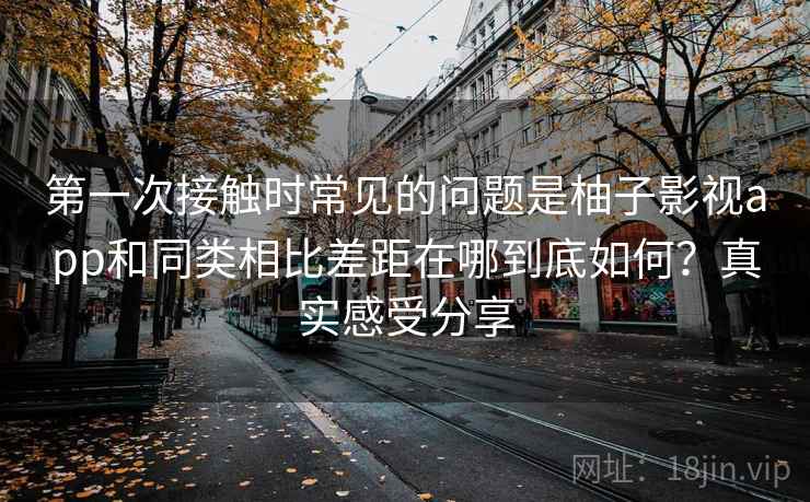 第一次接触时常见的问题是柚子影视app和同类相比差距在哪到底如何?真实感受分享 第一次接触时常见的问题是柚子影视app和同类相比差距在哪到底如何?真实感受分享