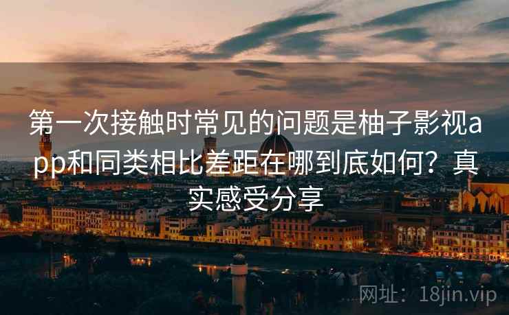 第一次接触时常见的问题是柚子影视app和同类相比差距在哪到底如何?真实感受分享 第一次接触时常见的问题是柚子影视app和同类相比差距在哪到底如何?真实感受分享