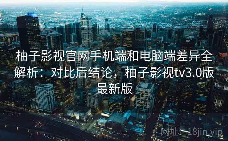 柚子影视官网手机端和电脑端差异全解析：对比后结论，柚子影视tv3.0版最新版