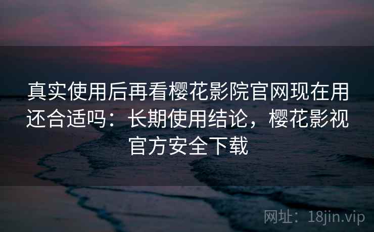 真实使用后再看樱花影院官网现在用还合适吗：长期使用结论，樱花影视官方安全下载