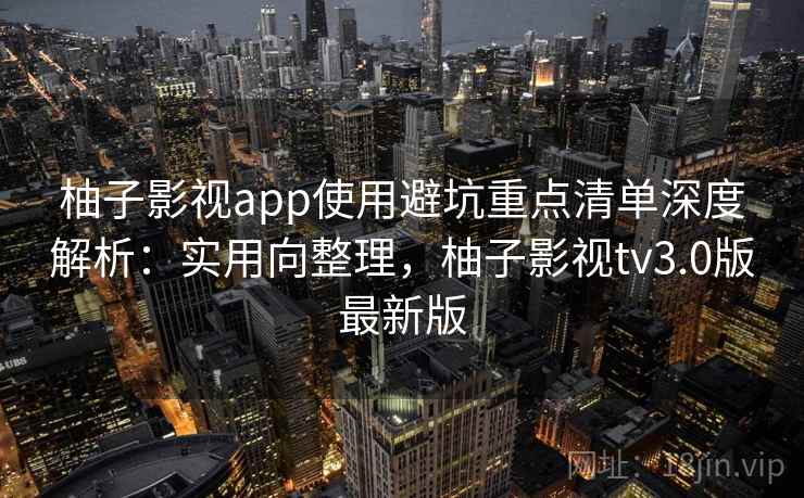 柚子影视app使用避坑重点清单深度解析：实用向整理，柚子影视tv3.0版最新版