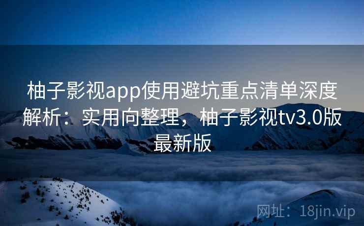 柚子影视app使用避坑重点清单深度解析：实用向整理，柚子影视tv3.0版最新版