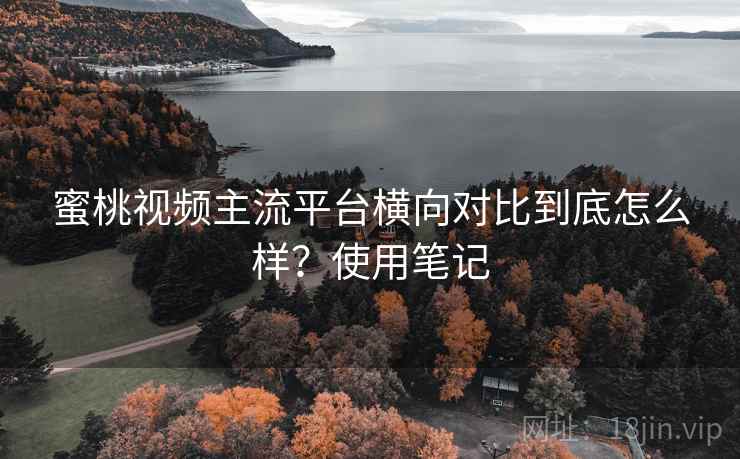 蜜桃视频主流平台横向对比到底怎么样？使用笔记