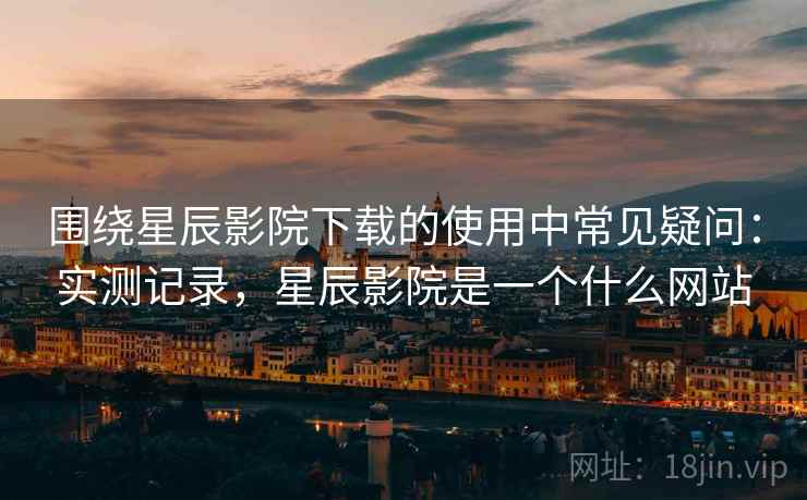 围绕星辰影院下载的使用中常见疑问：实测记录，星辰影院是一个什么网站