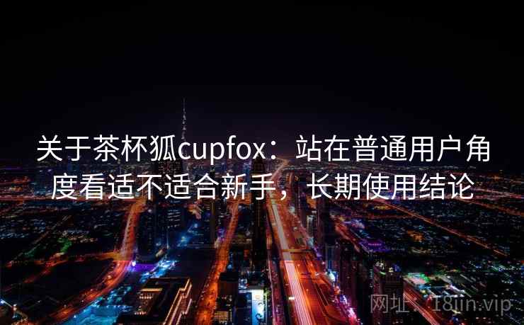 关于茶杯狐cupfox：站在普通用户角度看适不适合新手，长期使用结论