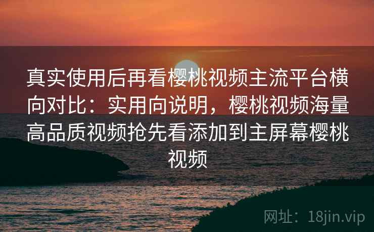 真实使用后再看樱桃视频主流平台横向对比：实用向说明，樱桃视频海量高品质视频抢先看添加到主屏幕樱桃视频