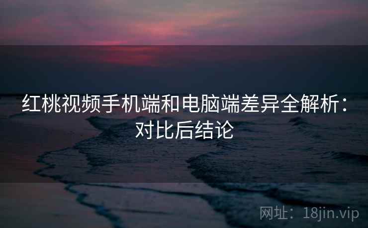 红桃视频手机端和电脑端差异全解析：对比后结论