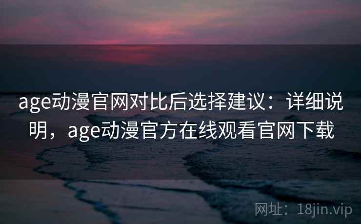 age动漫官网对比后选择建议：详细说明，age动漫官方在线观看官网下载