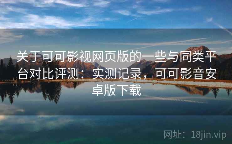关于可可影视网页版的一些与同类平台对比评测：实测记录，可可影音安卓版下载