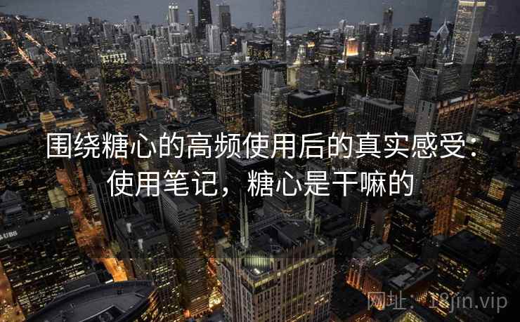 围绕糖心的高频使用后的真实感受：使用笔记，糖心是干嘛的