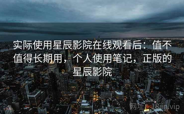 实际使用星辰影院在线观看后：值不值得长期用，个人使用笔记，正版的星辰影院