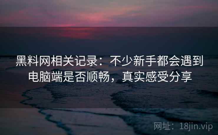 黑料网相关记录：不少新手都会遇到电脑端是否顺畅，真实感受分享