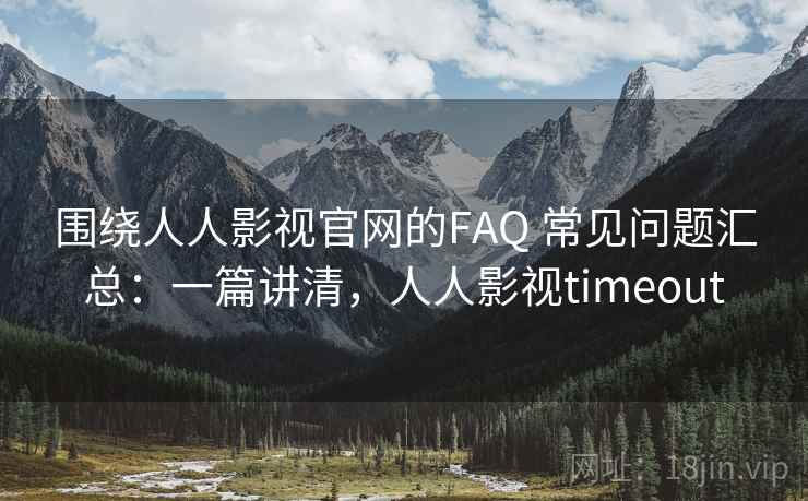 围绕人人影视官网的FAQ 常见问题汇总：一篇讲清，人人影视timeout