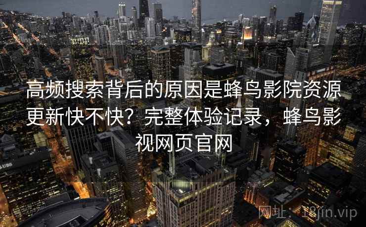 高频搜索背后的原因是蜂鸟影院资源更新快不快?完整体验记录,蜂鸟影视网页官网 高频搜索背后的原因是蜂鸟影院资源更新快不快?完整体验记录,蜂鸟影视网页官网