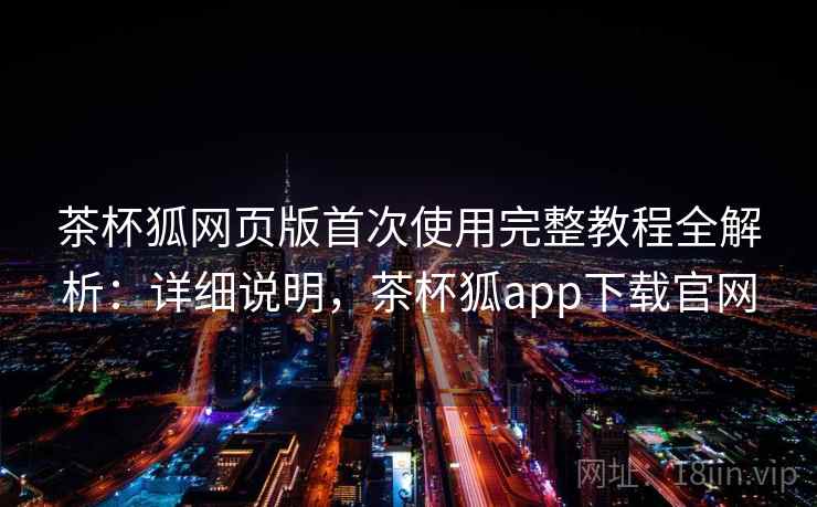 茶杯狐网页版首次使用完整教程全解析:详细说明,茶杯狐app下载官网 茶杯狐网页版首次使用完整教程全解析:详细说明,茶杯狐app下载官网