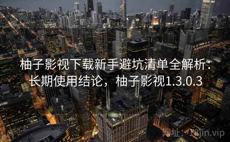 柚子影视下载新手避坑清单全解析：长期使用结论，柚子影视1.3.0.3