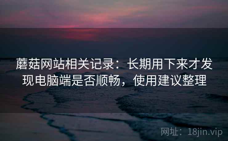蘑菇网站相关记录:长期用下来才发现电脑端是否顺畅,使用建议整理 蘑菇网站相关记录:长期用下来才发现电脑端是否顺畅,使用建议整理